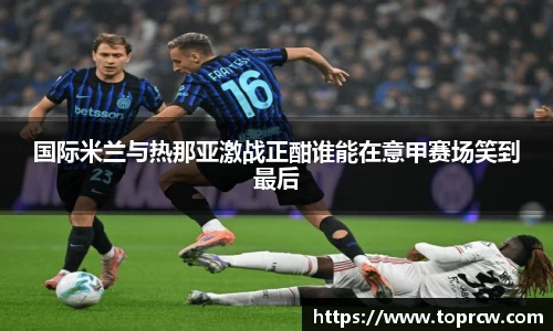 zoty中欧国际米兰与热那亚激战正酣谁能在意甲赛场笑到最后